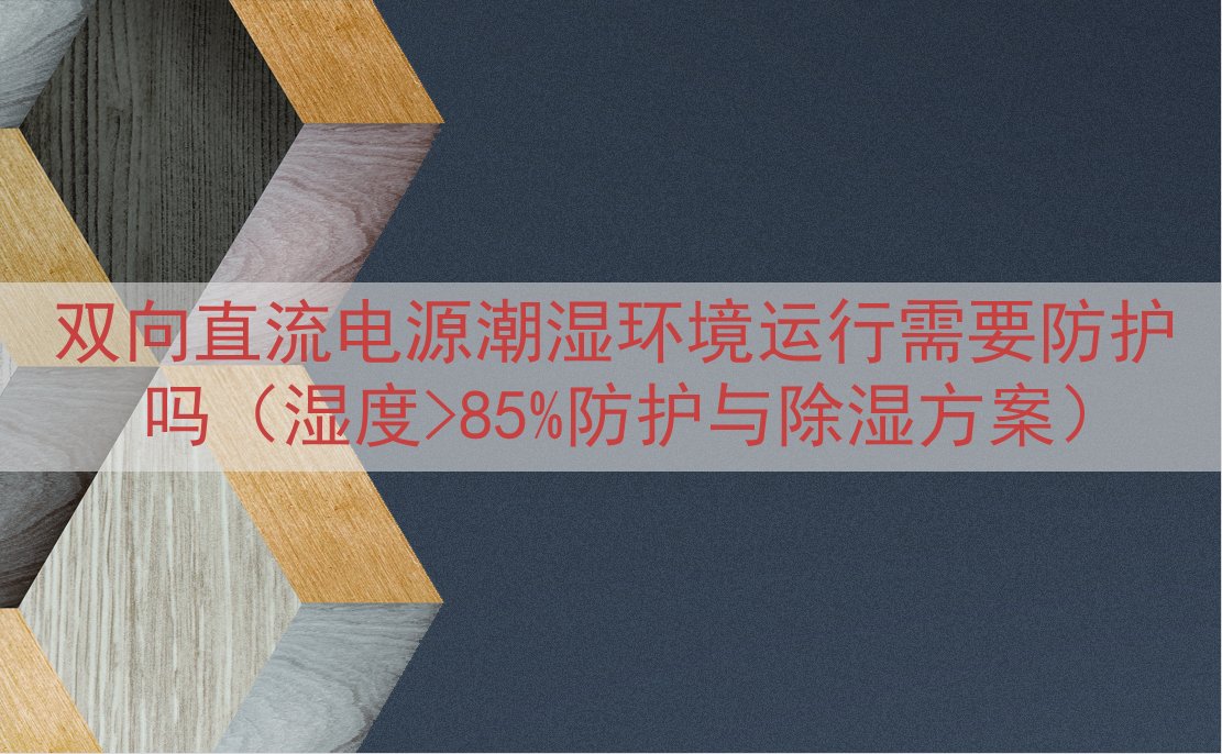 双向直流电源潮湿环境运行需要防护吗（湿度>85%防护与除湿方...