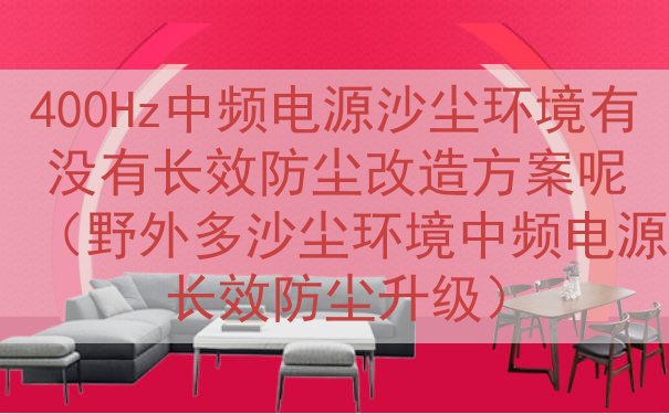 400Hz中频电源沙尘环境有没有长效防尘改造方案呢（野外多沙...